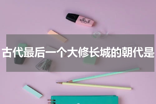 古代最后一个大修长城的朝代是