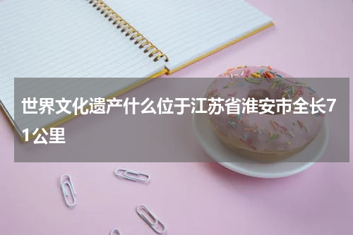 世界文化遗产什么位于江苏省淮安市全长71公里