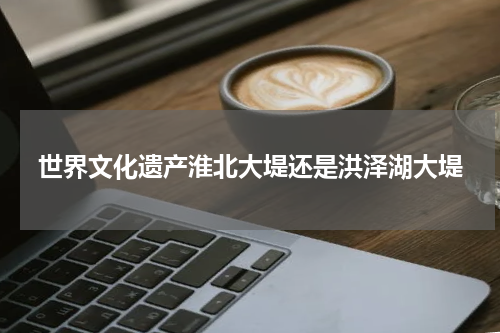世界文化遗产淮北大堤还是洪泽湖大堤
