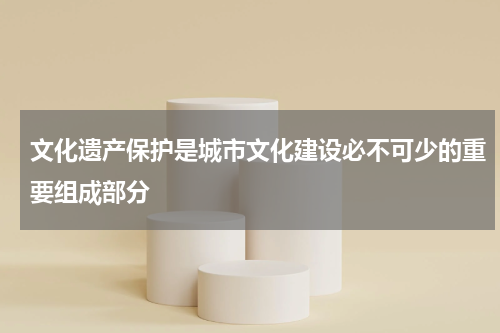 文化遗产保护是城市文化建设必不可少的重要组成部分