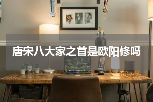 唐宋八大家之首是欧阳修吗