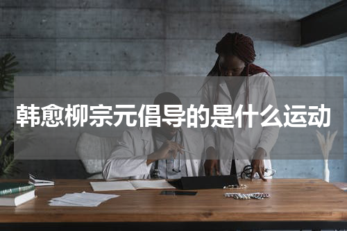 韩愈柳宗元倡导的是什么运动