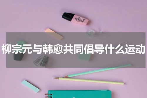 柳宗元与韩愈共同倡导什么运动