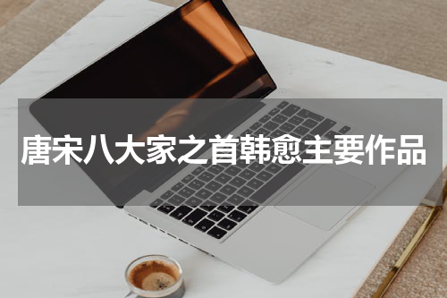 唐宋八大家之首韩愈主要作品