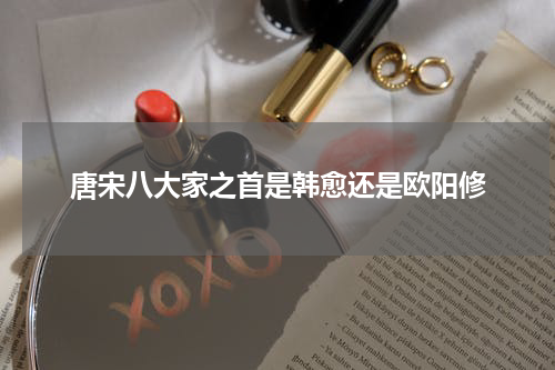唐宋八大家之首是韩愈还是欧阳修