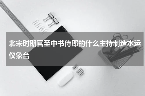 北宋时期官至中书侍郎的什么主持制造水运仪象台
