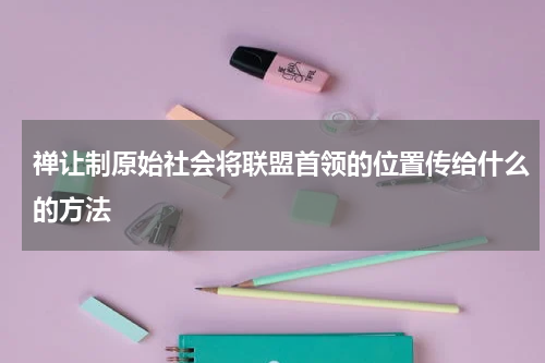 禅让制原始社会将联盟首领的位置传给什么的方法