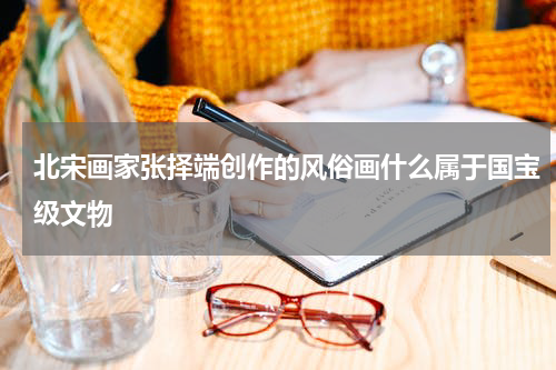 北宋画家张择端创作的风俗画什么属于国宝级文物