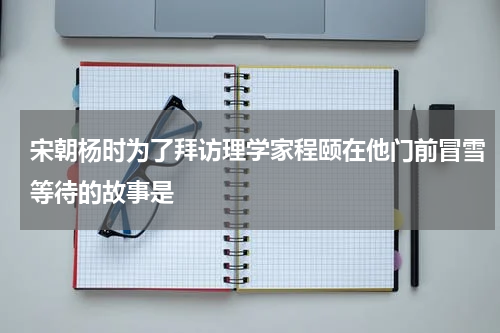 宋朝杨时为了拜访理学家程颐在他门前冒雪等待的故事是