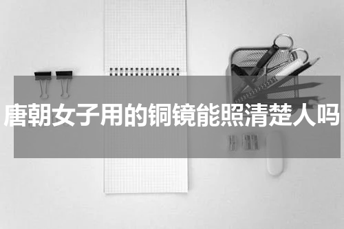 唐朝女子用的铜镜能照清楚人吗