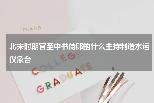 北宋时期官至中书侍郎的什么主持制造水运仪象台