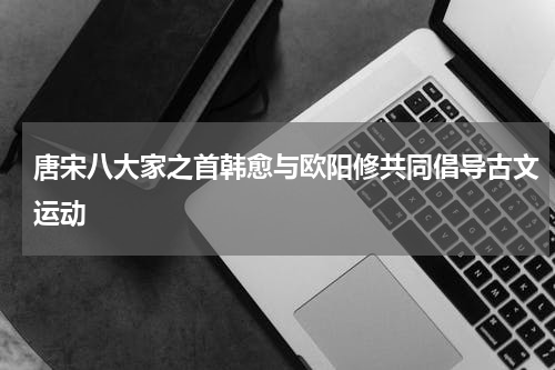 唐宋八大家之首韩愈与欧阳修共同倡导古文运动