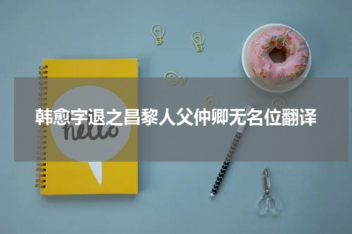 韩愈字退之昌黎人父仲卿无名位翻译