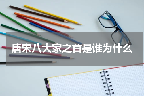 唐宋八大家之首是谁为什么