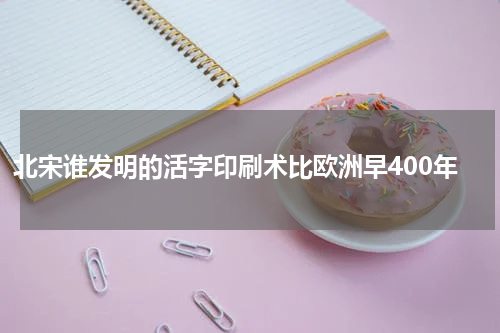 北宋谁发明的活字印刷术比欧洲早400年