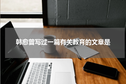 韩愈曾写过一篇有关教育的文章是