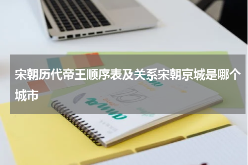 宋朝历代帝王顺序表及关系宋朝京城是哪个城市