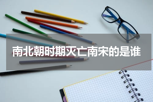 南北朝时期灭亡南宋的是谁