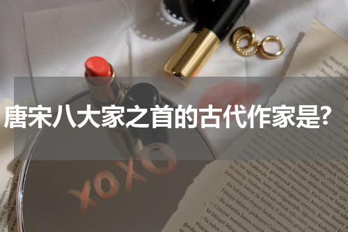唐宋八大家之首的古代作家是?