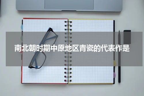 南北朝时期中原地区青瓷的代表作是