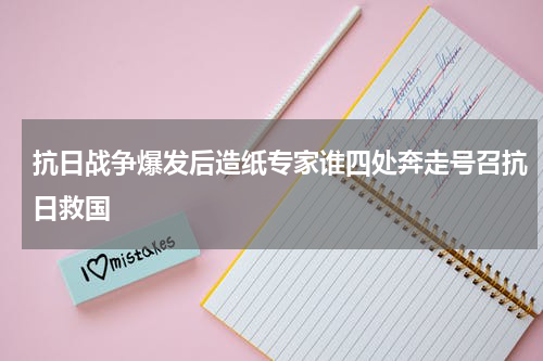 抗日战争爆发后造纸专家谁四处奔走号召抗日救国