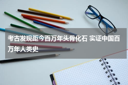 考古发现距今百万年头骨化石 实证中国百万年人类史