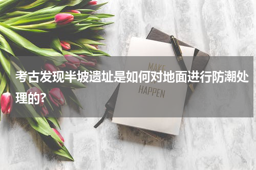考古发现半坡遗址是如何对地面进行防潮处理的?