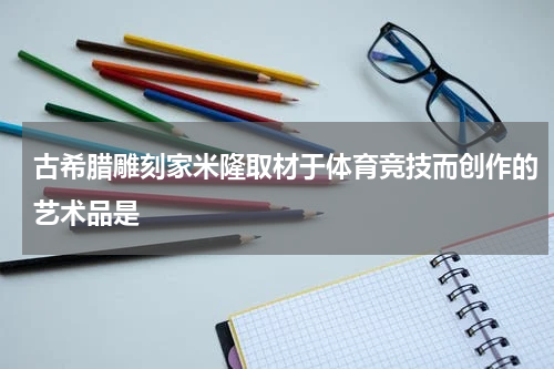 古希腊雕刻家米隆取材于体育竞技而创作的艺术品是