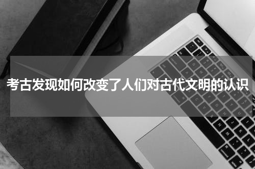 考古发现如何改变了人们对古代文明的认识