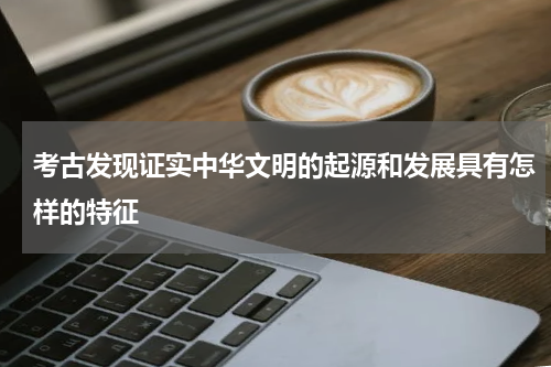 考古发现证实中华文明的起源和发展具有怎样的特征