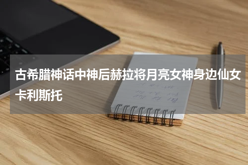古希腊神话中神后赫拉将月亮女神身边仙女卡利斯托