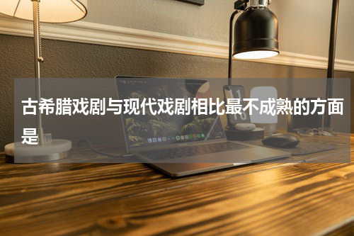 古希腊戏剧与现代戏剧相比最不成熟的方面是