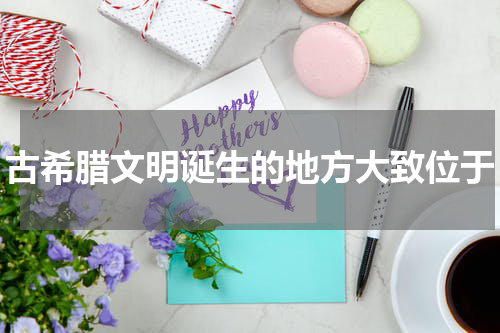 古希腊文明诞生的地方大致位于