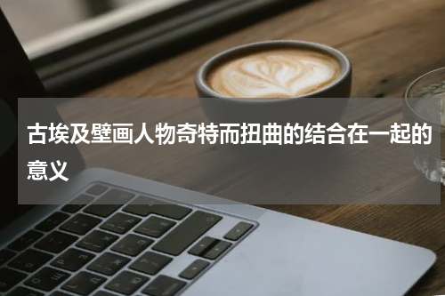 古埃及壁画人物奇特而扭曲的结合在一起的意义