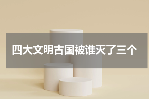 四大文明古国被谁灭了三个