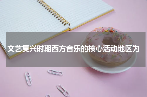 文艺复兴时期西方音乐的核心活动地区为