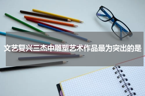 文艺复兴三杰中雕塑艺术作品最为突出的是