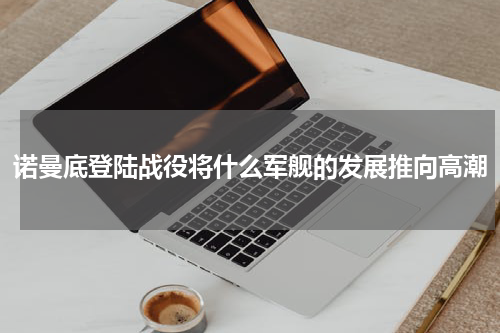 诺曼底登陆战役将什么军舰的发展推向高潮