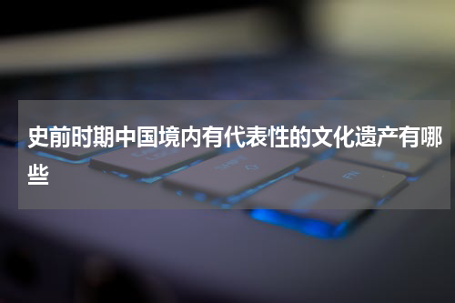 史前时期中国境内有代表性的文化遗产有哪些