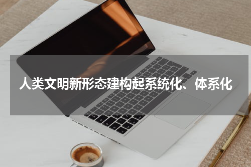 人类文明新形态建构起系统化、体系化