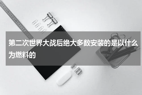 第二次世界大战后绝大多数安装的是以什么为燃料的