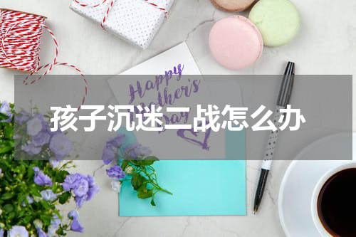孩子沉迷二战怎么办