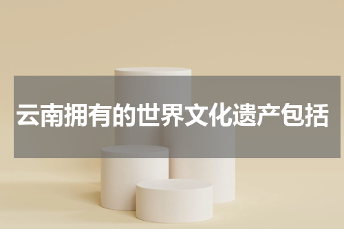 云南拥有的世界文化遗产包括