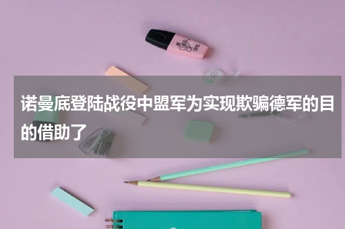 诺曼底登陆战役中盟军为实现欺骗德军的目的借助了