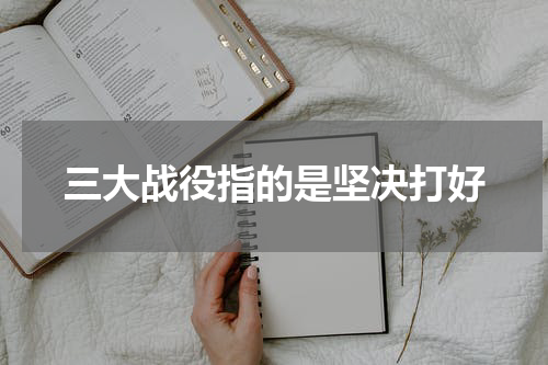 三大战役指的是坚决打好