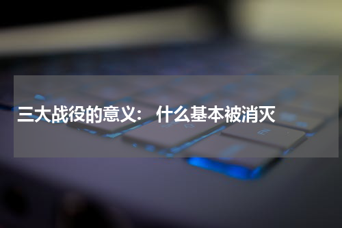 三大战役的意义:   什么基本被消灭