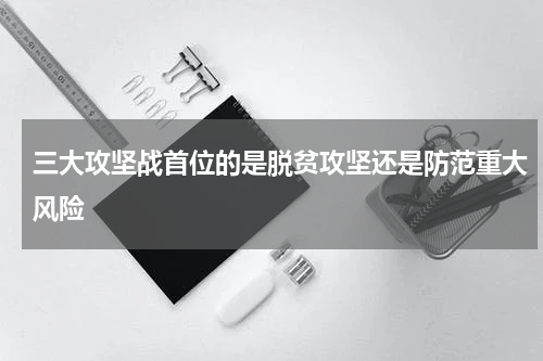 三大攻坚战首位的是脱贫攻坚还是防范重大风险