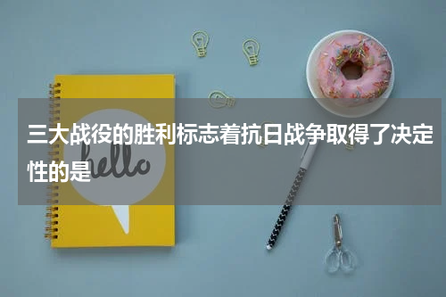 三大战役的胜利标志着抗日战争取得了决定性的是
