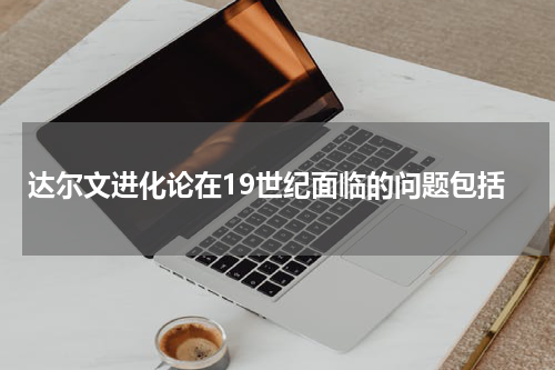 达尔文进化论在19世纪面临的问题包括