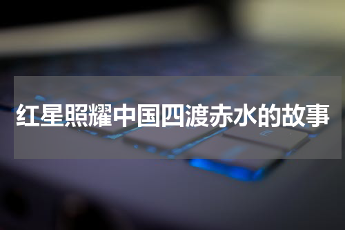红星照耀中国四渡赤水的故事